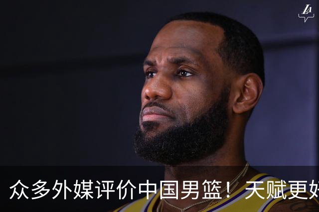 众多外媒评价中国男篮！天赋更好，打法却过时